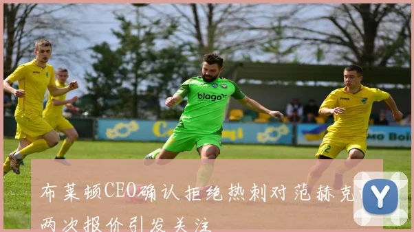 布莱顿CEO确认拒绝热刺对范赫克的两次报价引发关注