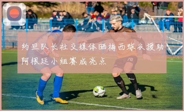 约旦队长社交媒体晒梅西球衣援助阿根廷小组赛成亮点