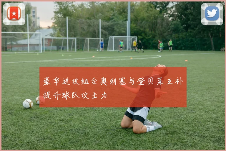 豪华进攻组合奥利塞与登贝莱互补提升球队攻击力
