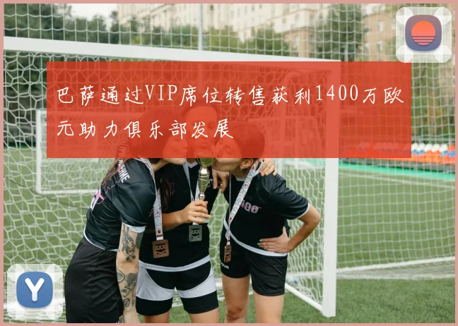 巴萨通过VIP席位转售获利1400万欧元助力俱乐部发展