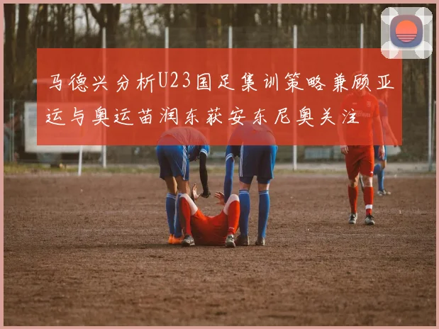 马德兴分析U23国足集训策略兼顾亚运与奥运苗润东获安东尼奥关注