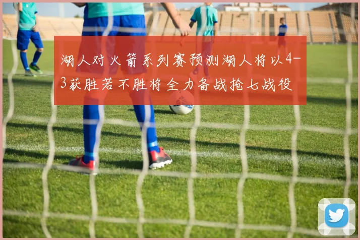 湖人对火箭系列赛预测湖人将以4-3获胜若不胜将全力备战抢七战役