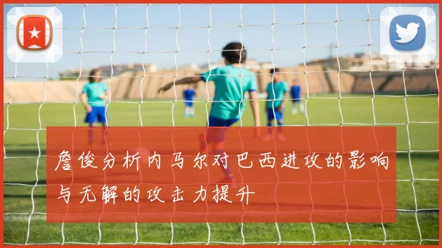詹俊分析内马尔对巴西进攻的影响与无解的攻击力提升