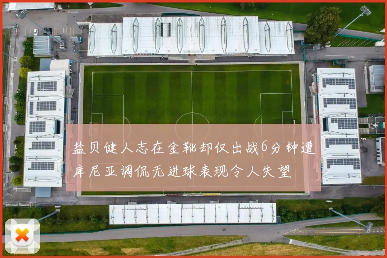 盐贝健人志在金靴却仅出战6分钟遭库尼亚调侃无进球表现令人失望