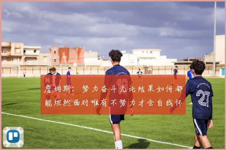 詹姆斯：努力奋斗无论结果如何都能坦然面对唯有不努力才会自我怀疑