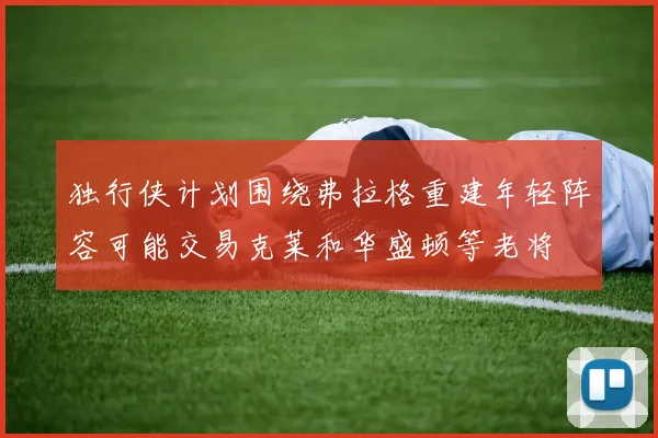 独行侠计划围绕弗拉格重建年轻阵容可能交易克莱和华盛顿等老将