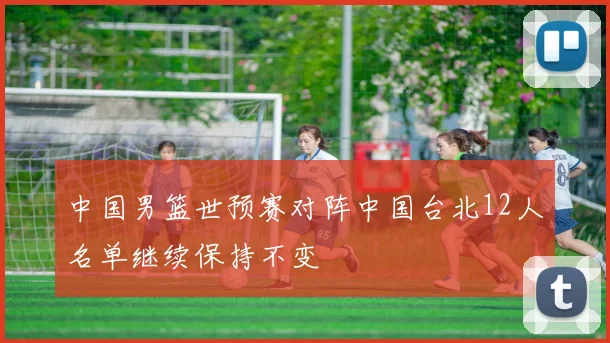 中国男篮世预赛对阵中国台北12人名单继续保持不变