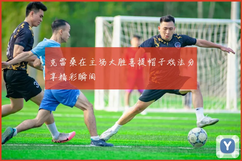 克雷桑在主场大胜喜提帽子戏法分享精彩瞬间