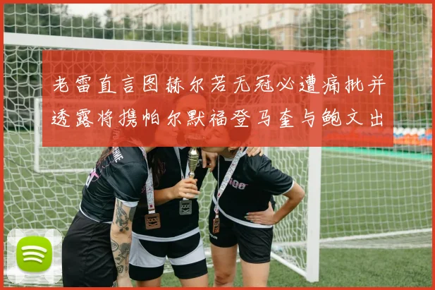 老雷直言图赫尔若无冠必遭痛批并透露将携帕尔默福登马奎与鲍文出战