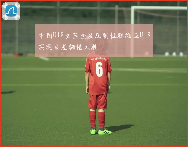 中国U18女篮全场压制拉脱维亚U18实现分差翻倍大胜