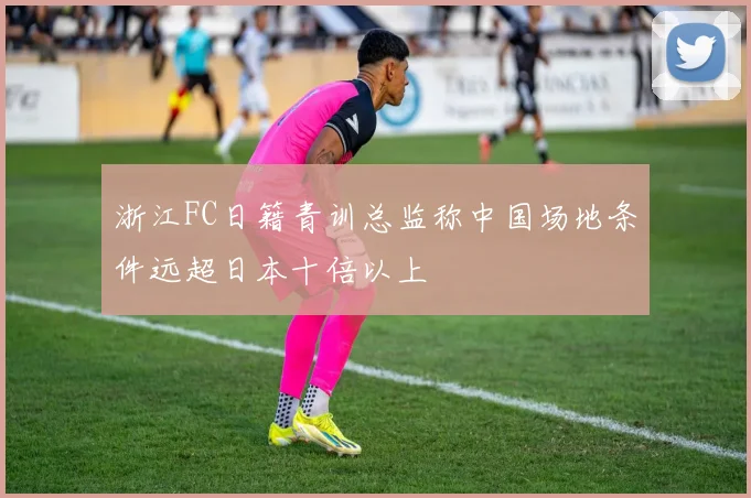 浙江FC日籍青训总监称中国场地条件远超日本十倍以上