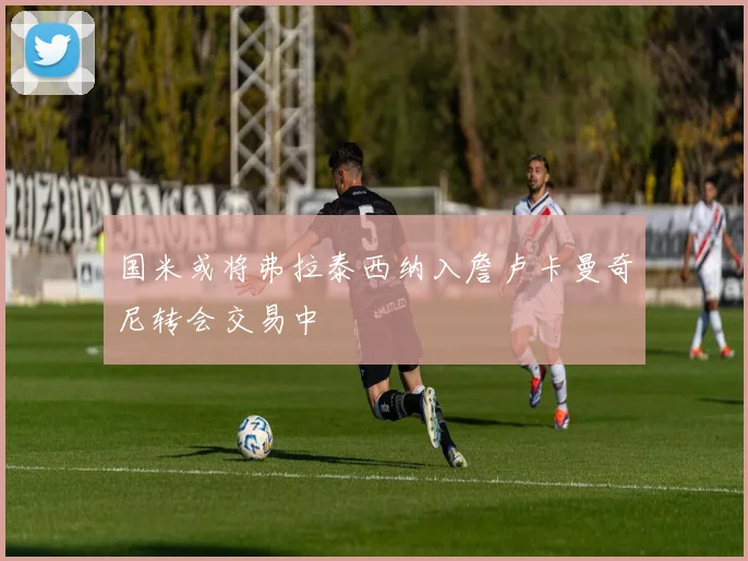国米或将弗拉泰西纳入詹卢卡曼奇尼转会交易中