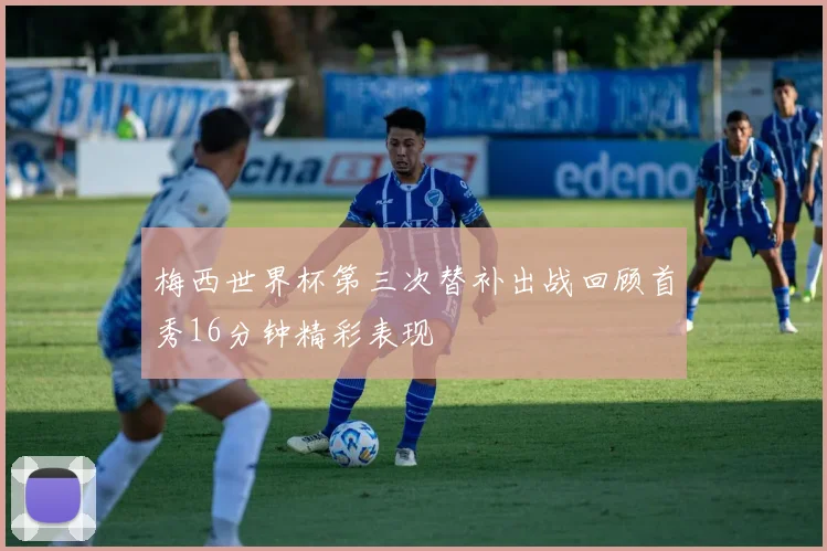 梅西世界杯第三次替补出战回顾首秀16分钟精彩表现