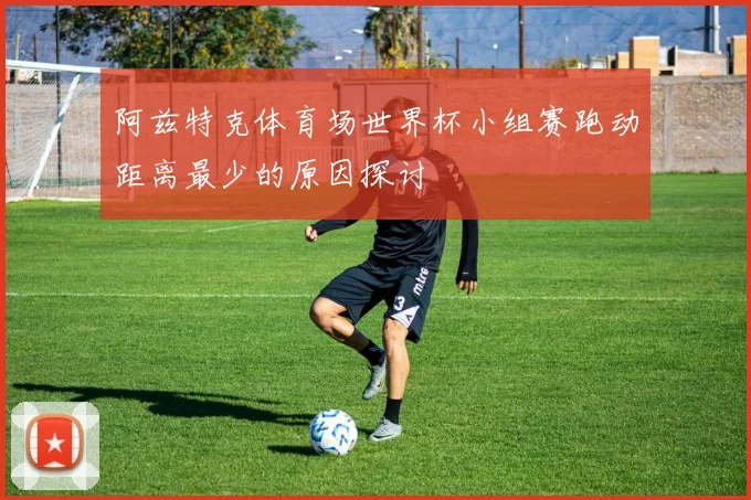 阿兹特克体育场世界杯小组赛跑动距离最少的原因探讨