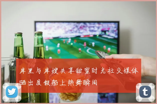 库里与库嫂共享甜蜜时光社交媒体晒出度假船上热舞瞬间