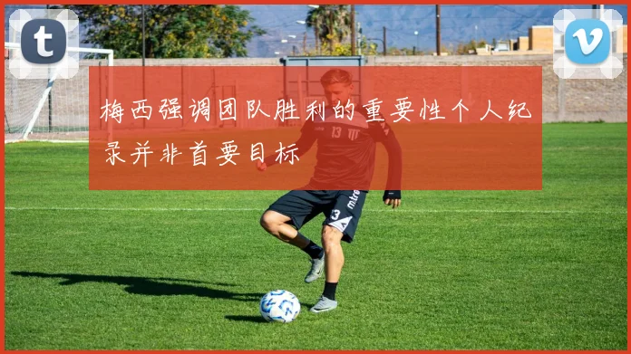 梅西强调团队胜利的重要性个人纪录并非首要目标