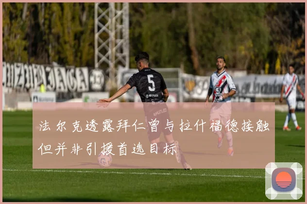 法尔克透露拜仁曾与拉什福德接触但并非引援首选目标